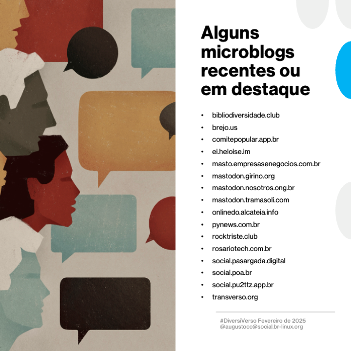 Alguns microblogs recentes ou em destaque

- bibliodiversidade.club
- brejo.us
- comitepopular.app.br
- ei.heloise.im
- masto.empresasenegocios.com.br
- mastodon.girino.org
- mastodon.nosotros.ong.br
- mastodon.tramasoli.com
- onlinedo.alcateia.info
- pynews.com.br
- rocktriste.club
- rosariotech.com.br
- social.pasargada.digital
- social.poa.br
- social.pu2ttz.app.br
- transverso.org

