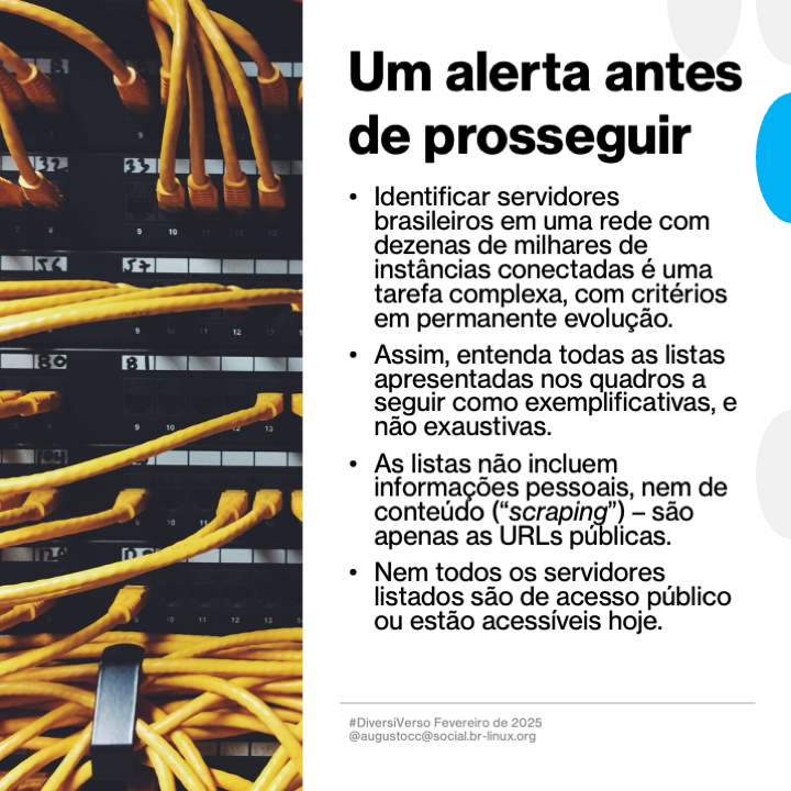 Um alerta antes de prosseguir
- Identificar servidores brasileiros em uma rede com dezenas de milhares de instâncias conectadas é uma tarefa complexa, com critérios em permanente evolução.
- Assim, entenda todas as listas apresentadas nos quadros a seguir como exemplificativas, e não exaustivas.
- As listas não incluem informações pessoais, nem de conteudo (